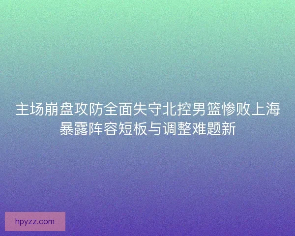 主场崩盘攻防全面失守北控男篮惨败上海暴露阵容短板与调整难题新