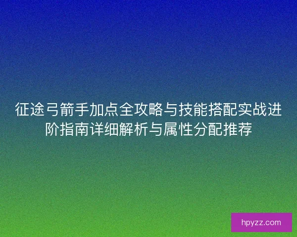 征途弓箭手加点全攻略与技能搭配实战进阶指南详细解析与属性分配推荐