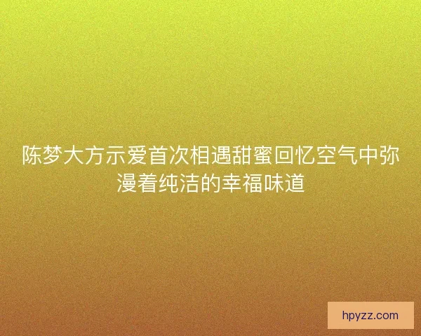 陈梦大方示爱首次相遇甜蜜回忆空气中弥漫着纯洁的幸福味道