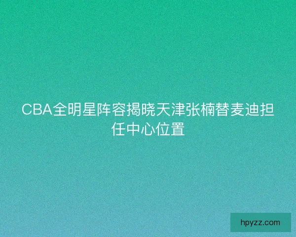 CBA全明星阵容揭晓天津张楠替麦迪担任中心位置