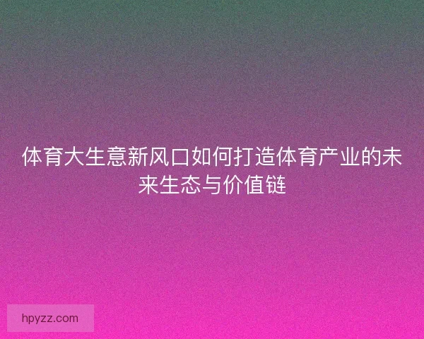 体育大生意新风口如何打造体育产业的未来生态与价值链