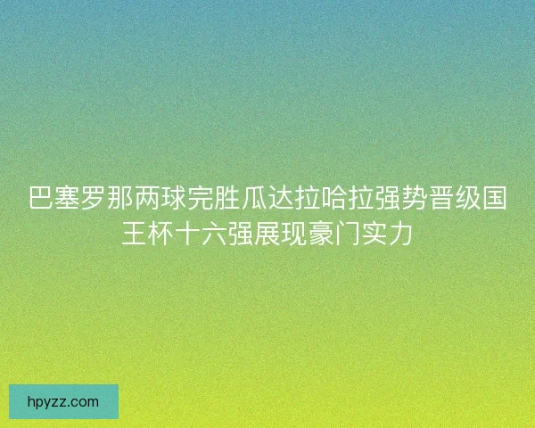 巴塞罗那两球完胜瓜达拉哈拉强势晋级国王杯十六强展现豪门实力